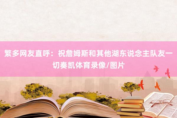 繁多网友直呼：祝詹姆斯和其他湖东说念主队友一切奏凯体育录像/图片