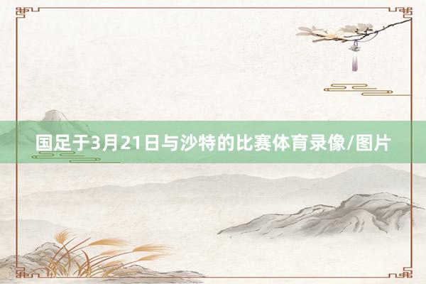 国足于3月21日与沙特的比赛体育录像/图片