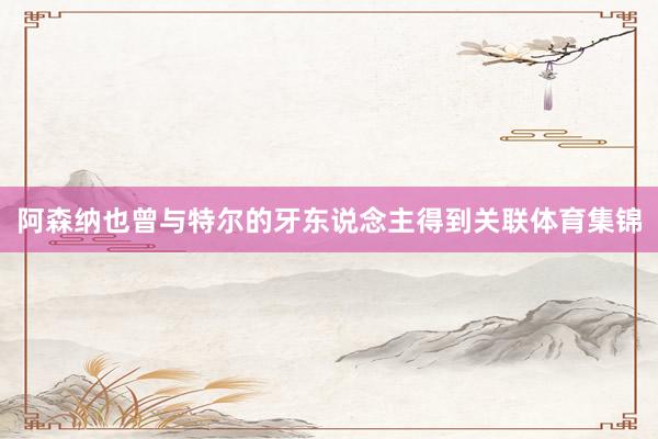 阿森纳也曾与特尔的牙东说念主得到关联体育集锦
