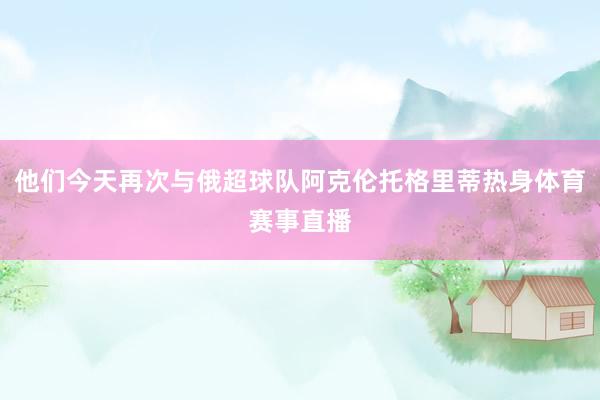 他们今天再次与俄超球队阿克伦托格里蒂热身体育赛事直播