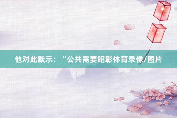 他对此默示：“公共需要昭彰体育录像/图片