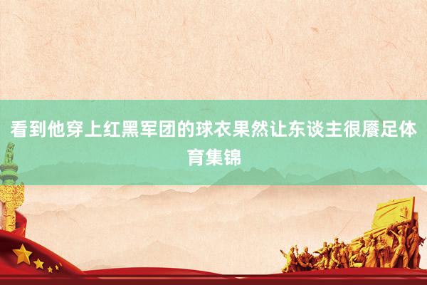 看到他穿上红黑军团的球衣果然让东谈主很餍足体育集锦