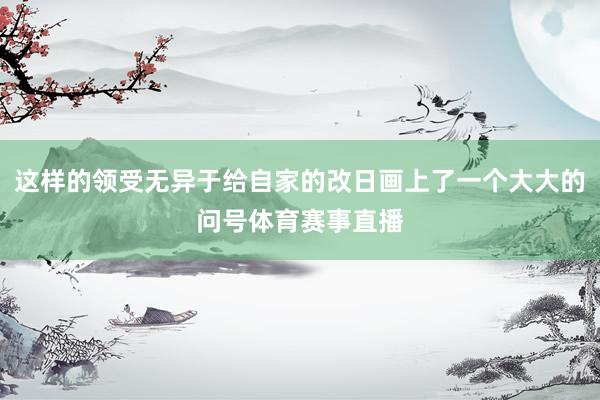 这样的领受无异于给自家的改日画上了一个大大的问号体育赛事直播