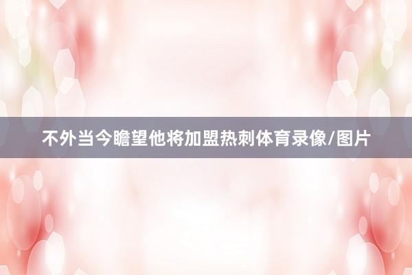 不外当今瞻望他将加盟热刺体育录像/图片