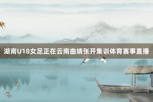 湖南U18女足正在云南曲靖张开集训体育赛事直播