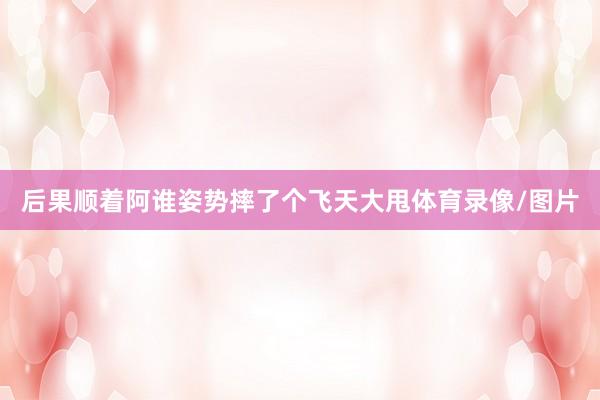 后果顺着阿谁姿势摔了个飞天大甩体育录像/图片
