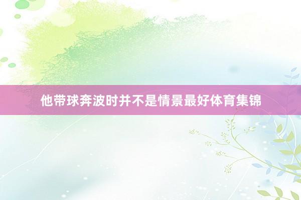 他带球奔波时并不是情景最好体育集锦