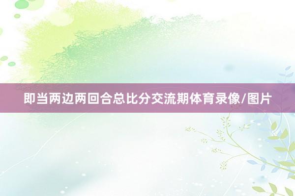 即当两边两回合总比分交流期体育录像/图片