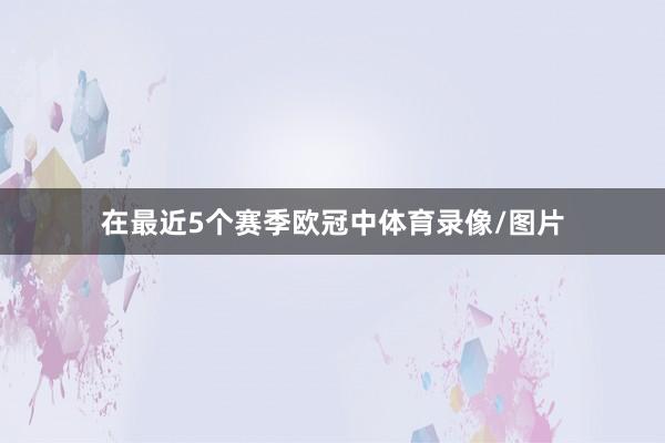 在最近5个赛季欧冠中体育录像/图片