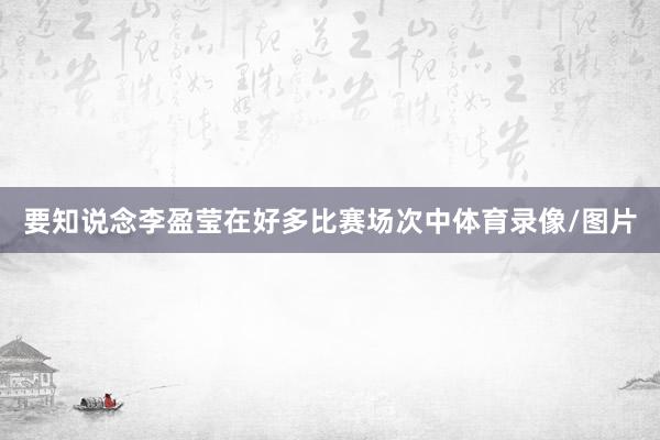 要知说念李盈莹在好多比赛场次中体育录像/图片
