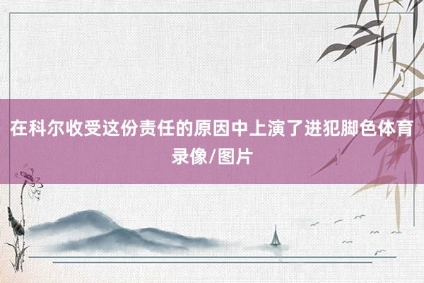 在科尔收受这份责任的原因中上演了进犯脚色体育录像/图片