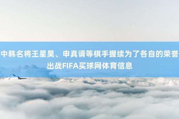 中韩名将王星昊、申真谞等棋手握续为了各自的荣誉出战FIFA买球网体育信息