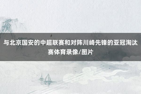 与北京国安的中超联赛和对阵川崎先锋的亚冠淘汰赛体育录像/图片