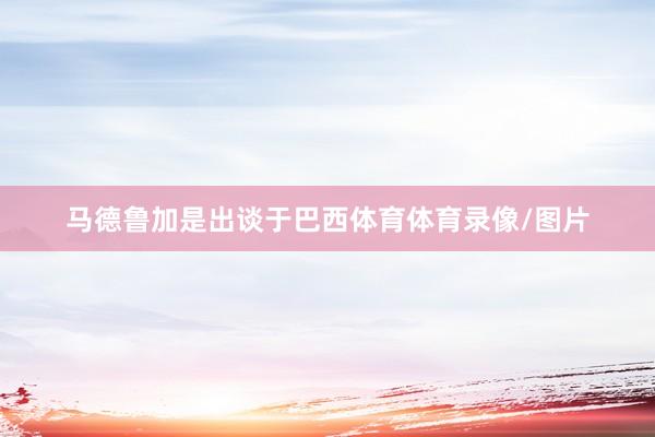 马德鲁加是出谈于巴西体育体育录像/图片