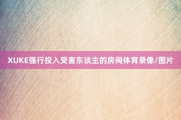 XUKE强行投入受害东谈主的房间体育录像/图片