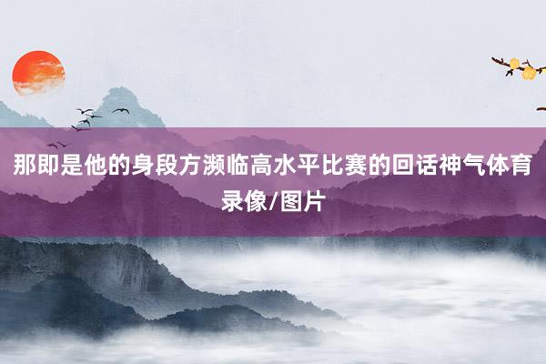 那即是他的身段方濒临高水平比赛的回话神气体育录像/图片