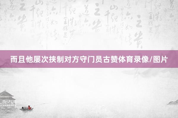而且他屡次挟制对方守门员古赞体育录像/图片