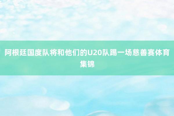阿根廷国度队将和他们的U20队踢一场慈善赛体育集锦