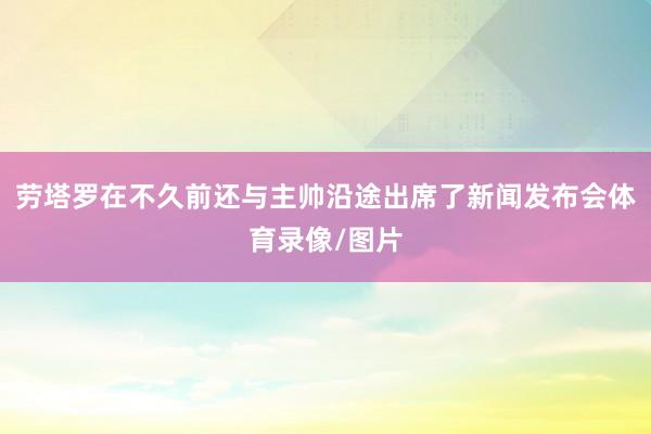 劳塔罗在不久前还与主帅沿途出席了新闻发布会体育录像/图片