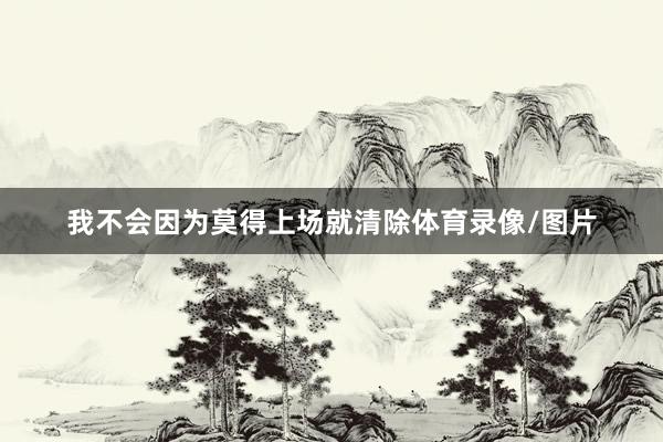 我不会因为莫得上场就清除体育录像/图片