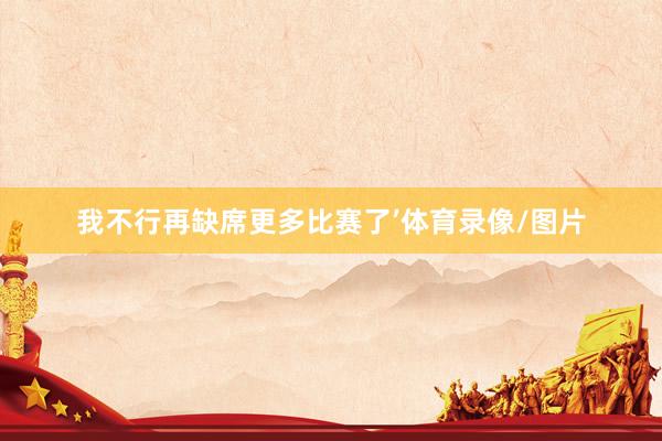 我不行再缺席更多比赛了’体育录像/图片