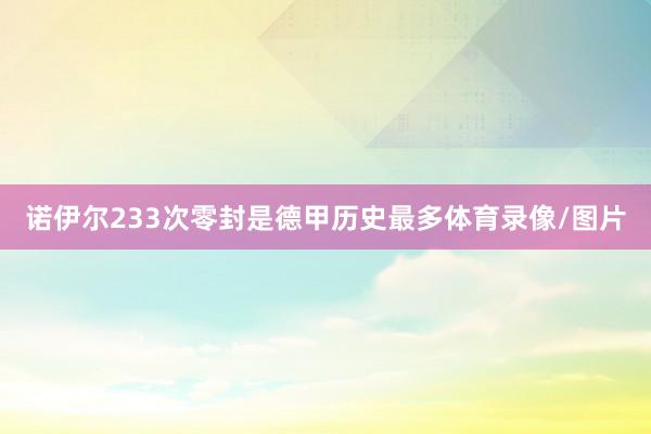 诺伊尔233次零封是德甲历史最多体育录像/图片