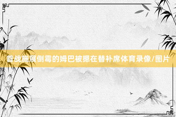 首战施展倒霉的姆巴被摁在替补席体育录像/图片
