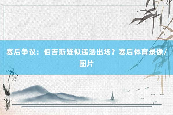 赛后争议：伯吉斯疑似违法出场？赛后体育录像/图片
