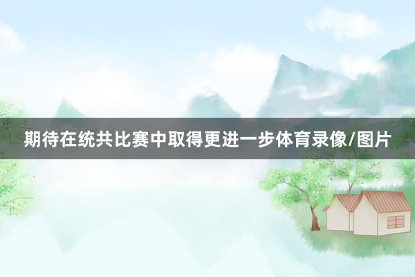 期待在统共比赛中取得更进一步体育录像/图片