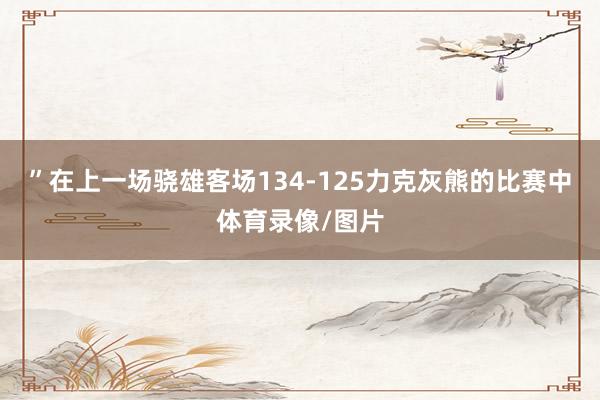 ”在上一场骁雄客场134-125力克灰熊的比赛中体育录像/图片