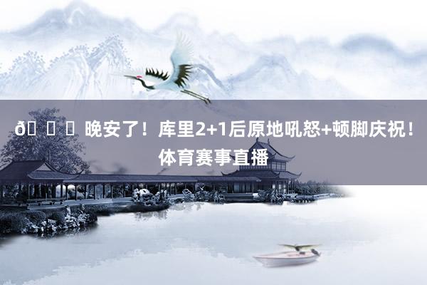 😚晚安了！库里2+1后原地吼怒+顿脚庆祝！体育赛事直播