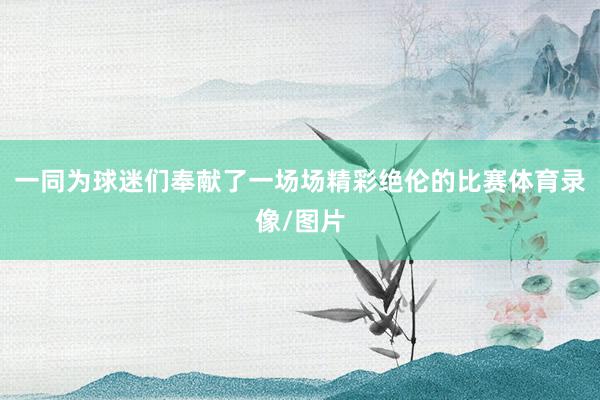 一同为球迷们奉献了一场场精彩绝伦的比赛体育录像/图片
