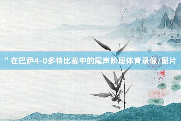 ”在巴萨4-0多特比赛中的尾声阶段体育录像/图片