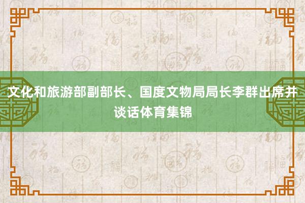 文化和旅游部副部长、国度文物局局长李群出席并谈话体育集锦