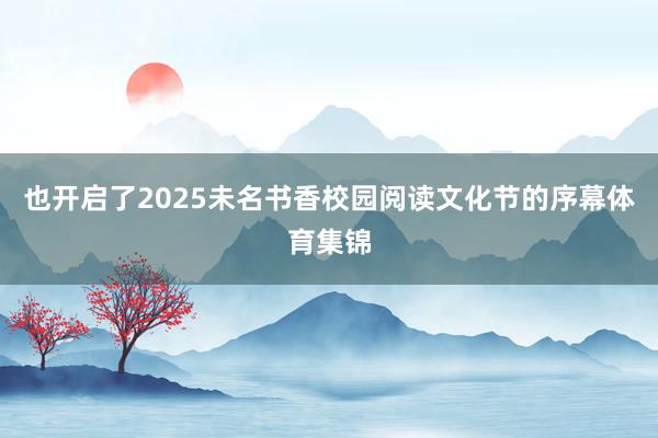 也开启了2025未名书香校园阅读文化节的序幕体育集锦