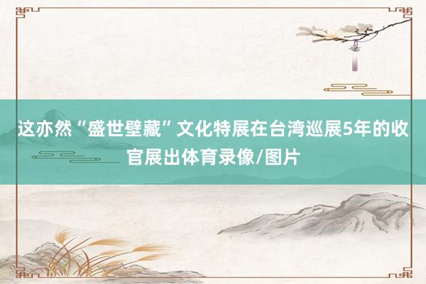 这亦然“盛世壁藏”文化特展在台湾巡展5年的收官展出体育录像/图片