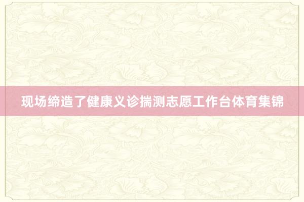 现场缔造了健康义诊揣测志愿工作台体育集锦