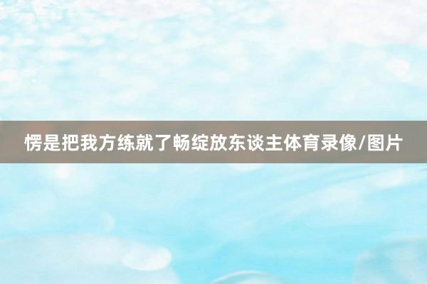 愣是把我方练就了畅绽放东谈主体育录像/图片
