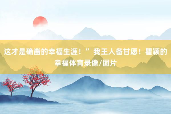 这才是确凿的幸福生涯！” 我王人备甘愿！瞿颖的幸福体育录像/图片