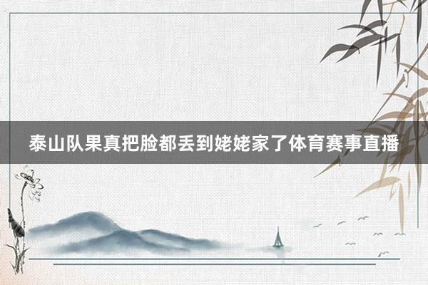 泰山队果真把脸都丢到姥姥家了体育赛事直播