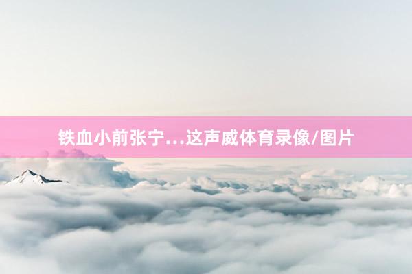 铁血小前张宁…这声威体育录像/图片