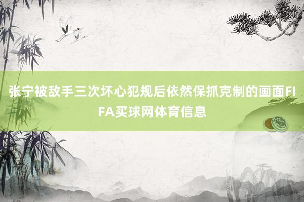 张宁被敌手三次坏心犯规后依然保抓克制的画面FIFA买球网体育信息