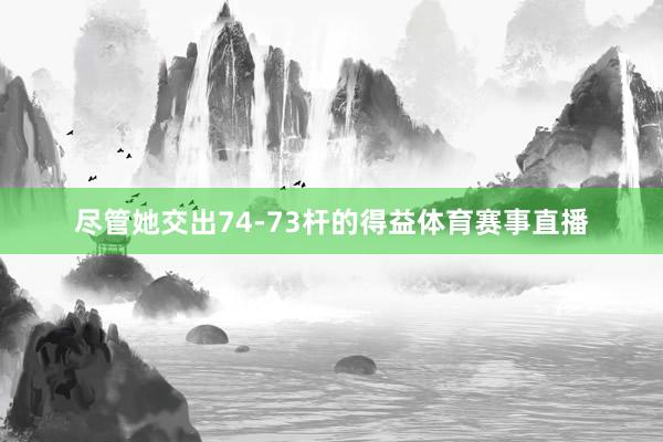 尽管她交出74-73杆的得益体育赛事直播