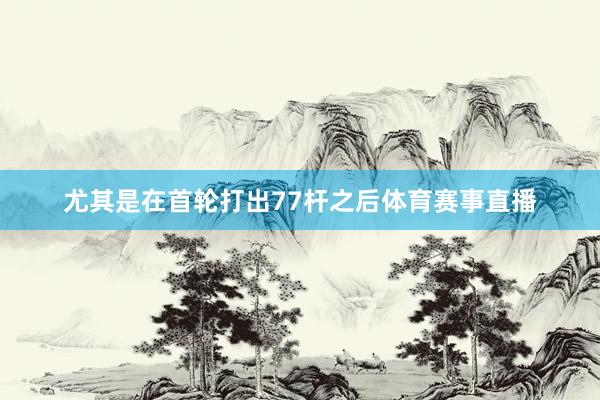 尤其是在首轮打出77杆之后体育赛事直播