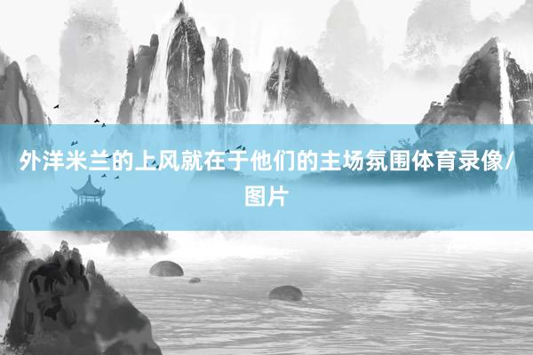外洋米兰的上风就在于他们的主场氛围体育录像/图片