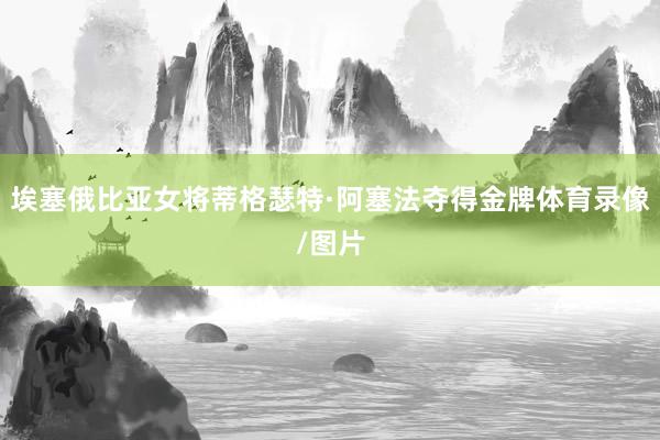 埃塞俄比亚女将蒂格瑟特·阿塞法夺得金牌体育录像/图片