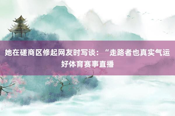 她在磋商区修起网友时写谈：“走路者也真实气运好体育赛事直播