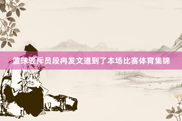 篮球驳斥员段冉发文道到了本场比赛体育集锦