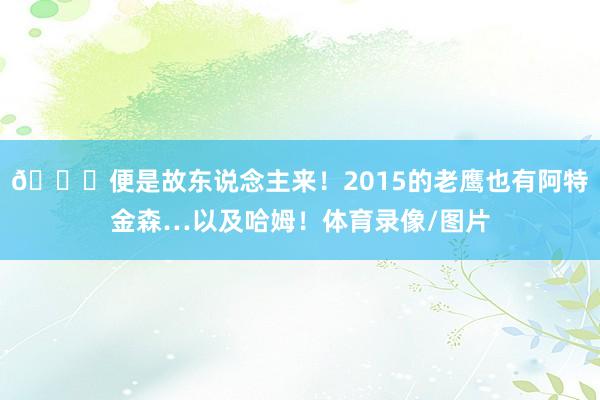 😂便是故东说念主来！2015的老鹰也有阿特金森…以及哈姆！体育录像/图片