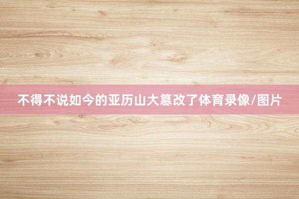 不得不说如今的亚历山大篡改了体育录像/图片